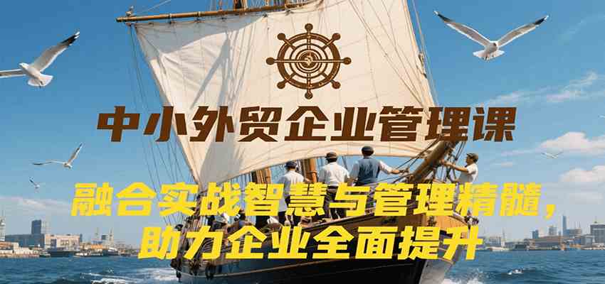 中小外贸企业管理课，融合实战智慧与管理精髓，助力企业全面提升管理水平-小酒传媒创业网：网创资源∞实战项目∞全网首发